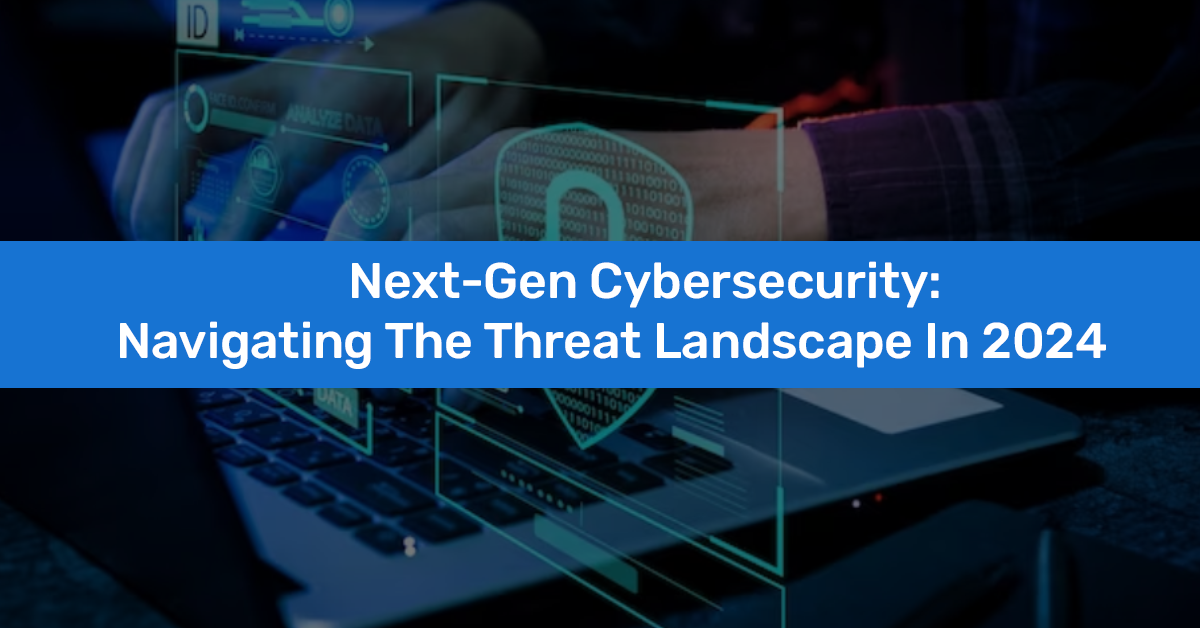 Next-Gen Cybersecurity: Navigating the Threat Landscape in 2024